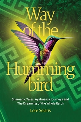 Way of the Hummingbird: Shamanic Tales, Ayahuasca Journeys and the Dreaming of the Whole Earth by Solaris