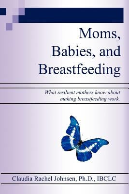 Moms, Babies, and Breastfeeding: What resilient mothers know about making breastfeeding work. by Johnsen Ph. D., Claudia Rachel