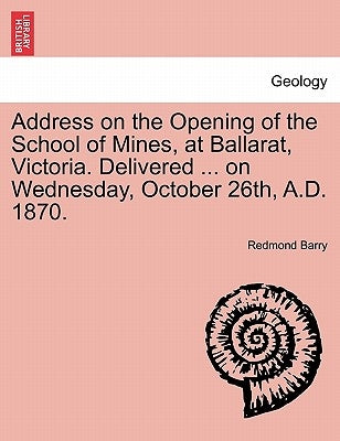 Address on the Opening of the School of Mines, at Ballarat, Victoria. Delivered ... on Wednesday, October 26th, A.D. 1870. by Barry, Redmond