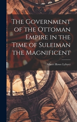 The Government of the Ottoman Empire in the Time of Suleiman the Magnificent by Lybyer, Albert Howe
