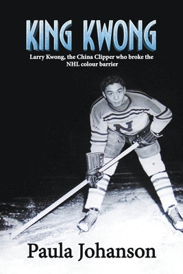 King Kwong: Larry Kwong, the China Clipper Who Broke the NHL Colour Barrier by Johanson, Paula