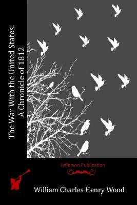 The War With the United States: A Chronicle of 1812 by Henry Wood, William Charles