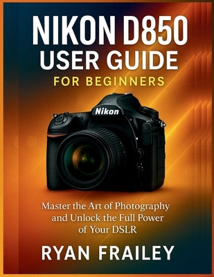 Nikon D850 User Guide for Beginners: Master the Art of Photography and Unlock the Full Power of Your DSLR by Frailey, Ryan