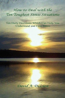 How to Deal with the Ten Toughest Stress Situations - Ten Daily Decisions Which Can Help You Understand and Ease Stress by DeLuca, David A.