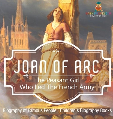 Joan of Arc: The Peasant Girl Who Led The French Army - Biography of Famous People Children's Biography Books by Baby Professor