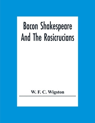 Bacon Shakespeare And The Rosicrucians by F. C. Wigston, W.