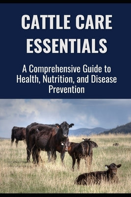 Cattle Care Essentials: A Comprehensive Guide to Health, Nutrition, and Disease Prevention by Library, Farmer's