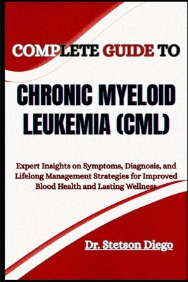 Complete Guide to Chronic Myeloid Leukemia (CML): Expert Insights on Symptoms, Diagnosis, and Lifelong Management Strategies for Improved Blood Health by Diego, Stetson