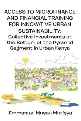 Access to Microfinance and Financial Training for Innovative Urban Sustainability. Collective Investments at the Bottom of the Pyramid Segment in Urba by Mutisya, Emmanuel Musau