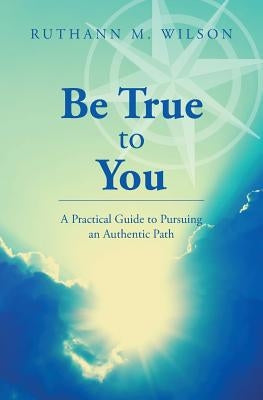 Be True to You: A Practical Guide to Pursuing an Authentic Path by Wilson, Ruthann M.