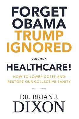 Forget Obama Trump Ignored, Volume 1: HEALTHCARE!: How to lower costs and restore our collective sanity (Second Edition) by Dixon, Brian J.