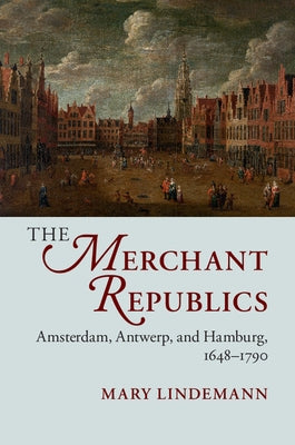 The Merchant Republics: Amsterdam, Antwerp, and Hamburg, 1648-1790 by Lindemann, Mary