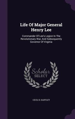 Life Of Major General Henry Lee: Commander Of Lee's Legion In The Revolutionary War, And Subsequently Governor Of Virginia by Hartley, Cecil B.