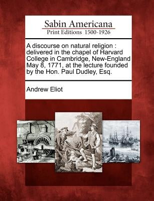 A Discourse on Natural Religion: Delivered in the Chapel of Harvard College in Cambridge, New-England May 8, 1771, at the Lecture Founded by the Hon. by Eliot, Andrew