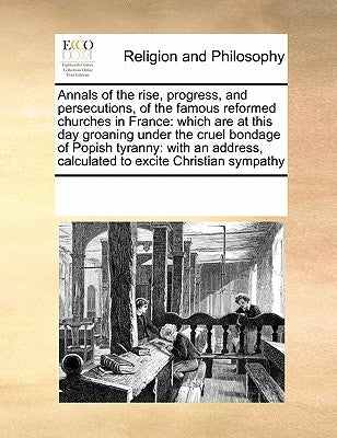 Annals of the Rise, Progress, and Persecutions, of the Famous Reformed Churches in France: Which Are at This Day Groaning Under the Cruel Bondage of P by Multiple Contributors