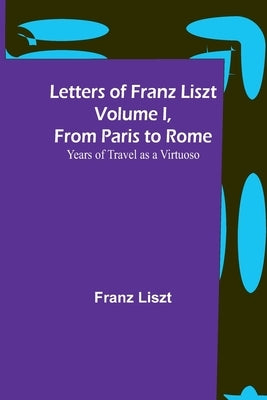 Letters of Franz Liszt Volume I, from Paris to Rome: Years of Travel as a Virtuoso by Liszt, Franz