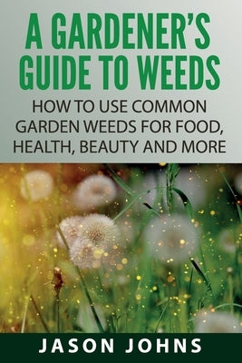 A Gardener's Guide To Weeds: How To Use Common Garden Weeds For Food, Health, Beauty And More by Johns, Jason