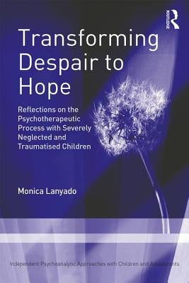 Transforming Despair to Hope: Reflections on the Psychotherapeutic Process with Severely Neglected and Traumatised Children by Lanyado, Monica