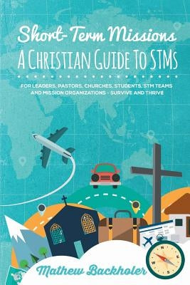 Short-Term Missions, A Christian Guide to STMs, for Leaders, Pastors, Churches, Students, STM Teams and Mission Organizations: Survive and Thrive! by Backholer, Mathew