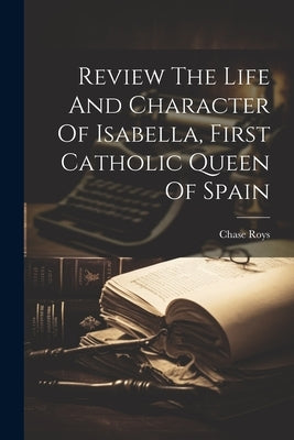 Review The Life And Character Of Isabella, First Catholic Queen Of Spain by Roys, Chase [From Old Catalog]