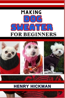 Making Dog Sweater for Beginners: Practical Knowledge Guide On Skills, Techniques And Pattern To Understand, Master & Explore The Process Of Dog Sweat by Hickman, Henry