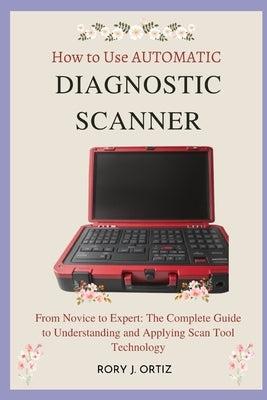 How to Use AUTOMATIC DIAGNOSTIC SCANNER: From Novice to Expert: The Complete Guide to Understanding and Applying Scan Tool Technology by Ortiz, Rory J.