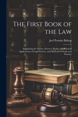 The First Book of the Law: Explaining the Nature, Sources, Books, and Practical Applications of Legal Science, and Methods of Study and Practice by Bishop, Joel Prentiss