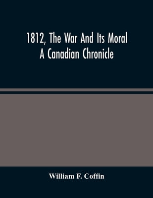 1812, The War And Its Moral: A Canadian Chronicle by F. Coffin, William