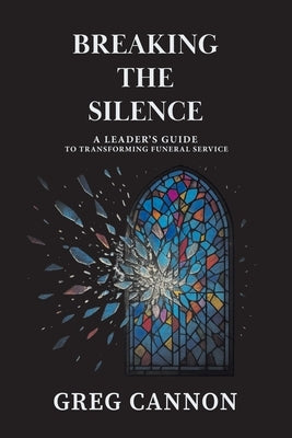 Breaking the Silence: A Leader's Guide to Transforming Funeral Service by Cannon, Greg