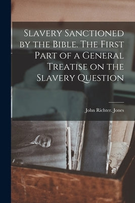 Slavery Sanctioned by the Bible. The First Part of a General Treatise on the Slavery Question by Richter, Jones John