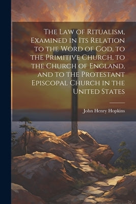 The Law of Ritualism, Examined in Its Relation to the Word of God, to the Primitive Church, to the Church of England, and to the Protestant Episcopal by Hopkins, John Henry