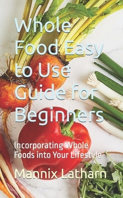 Whole Food Easy to Use Guide for Beginners: Incorporating Whole Foods into Your Lifestyle by Latharn, Mannix