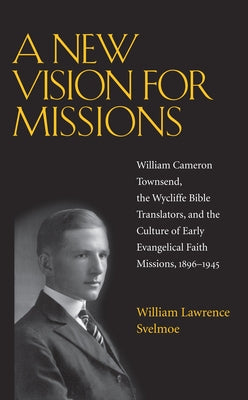 A New Vision for Missions: William Cameron Townsend, the Wycliffe Bible Translators, and the Culture of Early Evangelical Faith Missions, 1896-1945 by Svelmoe, William Lawrence