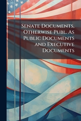 Senate Documents, Otherwise Publ. As Public Documents and Executive Documents by Anonymous