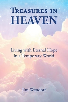 Treasures in Heaven: Living with Eternal Hope in a Temporary World by Wendorf, Jim