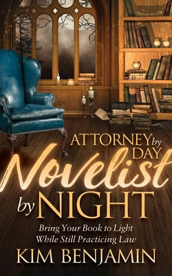Attorney by Day, Novelist by Night: Bring Your Book to Light While Still Practicing Law by Benjamin, Kim