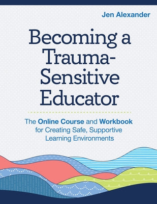 Becoming a Trauma-Sensitive Educator: The Online Course and Workbook for Creating Safe, Supportive Learning Environments by Alexander, Jen
