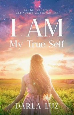 I AM my True Self: Let Go, Feel Free and Awaken your Dream Life by Luz, Darla