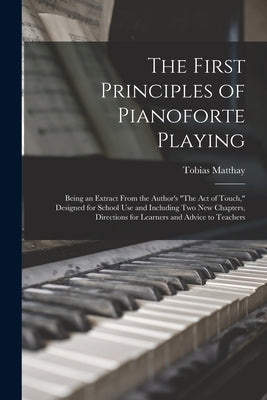 The First Principles of Pianoforte Playing: Being an Extract From the Author's The act of Touch, Designed for School use and Including two new Chapter by Matthay, Tobias