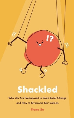 Shackled: Why We Are Predisposed to Resist Belief Change and How to Overcome Our Instincts by So, Fiona