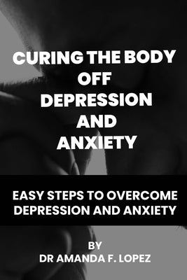 Curing the body off depression and anxiety: Easy steps to overcome depression and anxiety by F. Lopez, Amanda