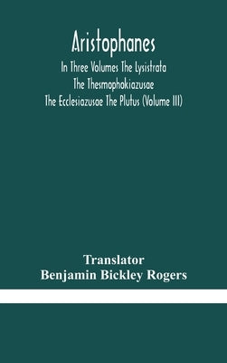 Aristophanes In Three Volumes The Lysistrata The Thesmophokiazusae The Ecclesiazusae The Plutus (Volume Iii) by Benjamin Bickley Rogers