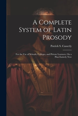 A Complete System of Latin Prosody: For the Use of Schools, Colleges, and Private Learners, On a Plan Entirely New by Casserly, Patrick S.