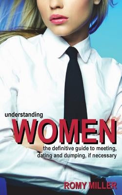 Understanding Women: The Definitive Guide to Meeting, Dating and Dumping, If Necessary by Miller, Romy
