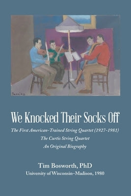 We Knocked Their Socks Off: The First American-Trained String Quartet (1927-1981) The Curtis String Quartet An Original Biography by Bosworth, Tim