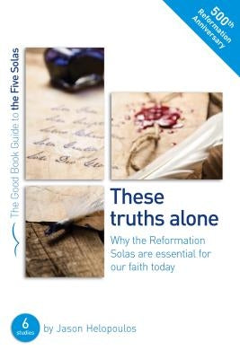 The Five Solas: These Truths Alone: Why the Reformation Solas Are Essential for Our Faith Today by Helopoulos, Jason