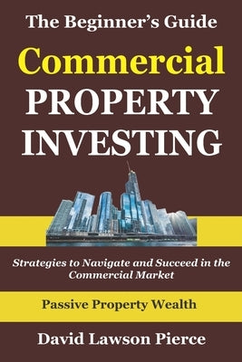 The Beginner's Guide to Commercial Property Investing: Strategies to Navigate and Succeed in the Commercial Market by Pierce, David Lawson