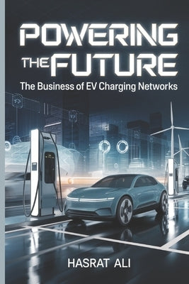 Powering the Future The Business of EV Charging Networks: Lets Dive Into Profit Through Smart Tech, Partnerships, and Green Policies From Government G by Ali, Hasrat