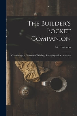 The Builder's Pocket Companion: Containing the Elements of Building, Surveying and Architecture by Smeaton, A. C.