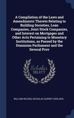 A Compilation of the Laws and Amendments Thereto Relating to Building Societies, Loan Companies, Joint Stock Companies, and Interest on Mortgages and by Wilson, William